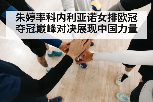 朱婷率科内利亚诺女排欧冠夺冠巅峰对决展现中国力量