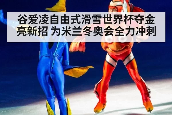谷爱凌自由式滑雪世界杯夺金亮新招 为米兰冬奥会全力冲刺